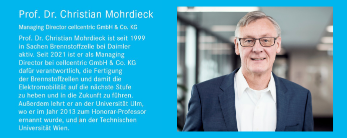Prof. Dr. Christian Mohrdieck Managing Director cellcentric GmbH & Co. KG Prof. Dr. Christian Mohrdieck ist seit 1999 in Sachen Brennstoffzelle bei Daimler aktiv. Seit 2021 ist er als Managing Director bei cellcentric GmbH & Co. KG dafür verantwortlich, die Fertigung der Brennstoffzellen und damit die Elektromobilität auf die nächste Stufe zu heben und in die Zukunft zu führen. Außerdem lehrt er an der Universität Ulm, wo er im Jahr 2013 zum Honorar-Professor ernannt wurde, und an der Technischen Universität Wien